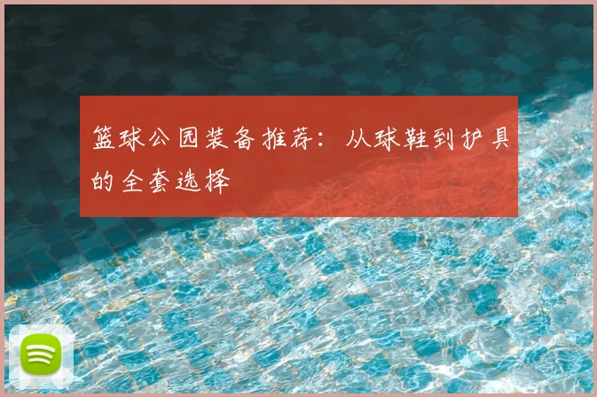 篮球公园装备推荐:从球鞋到护具的全套选择
