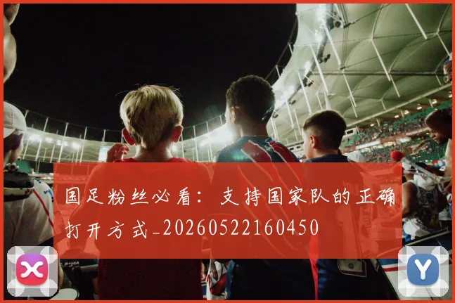 国足粉丝必看:支持国家队的正确打开方式_20260522160450